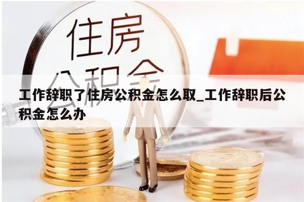 工作辞职了住房公积金怎么取_工作辞职后公积金怎么办