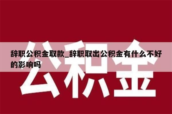 辞职公积金取款_辞职取出公积金有什么不好的影响吗