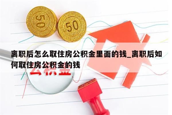 离职后怎么取住房公积金里面的钱_离职后如何取住房公积金的钱