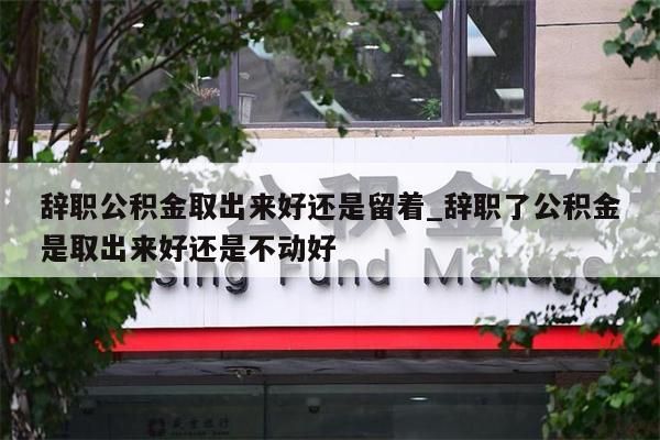 辞职公积金取出来好还是留着_辞职了公积金是取出来好还是不动好