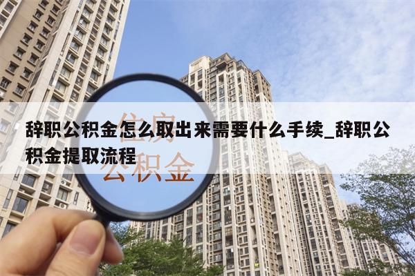 辞职公积金怎么取出来需要什么手续_辞职公积金提取流程