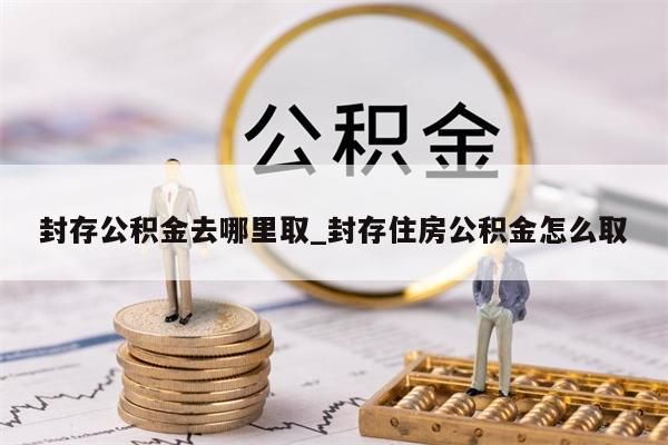 封存公积金去哪里取_封存住房公积金怎么取